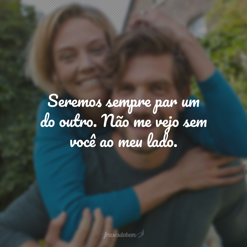 Seremos sempre par um do outro. Não me vejo sem você ao meu lado.