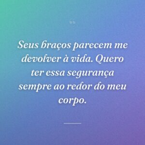 Seus braços parecem me devolver à vida. Quero ter essa segurança sempre ao redor do meu corpo.