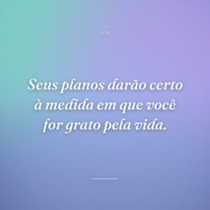 Seus planos darão certo à medida em que você for grato pela vida.