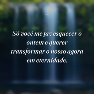 Só você me faz esquecer o ontem e querer transformar o nosso agora em eternidade.