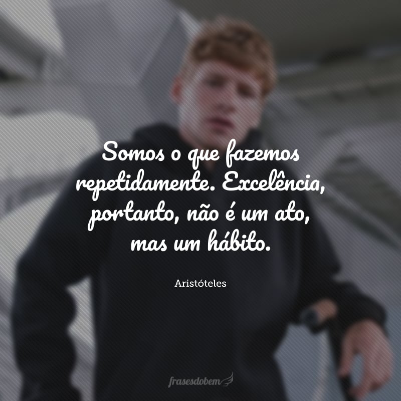 Somos o que fazemos repetidamente. Excelência, portanto, não é um ato, mas um hábito.