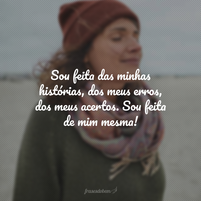 Sou feita das minhas histórias, dos meus erros, dos meus acertos. Sou feita de mim mesma!