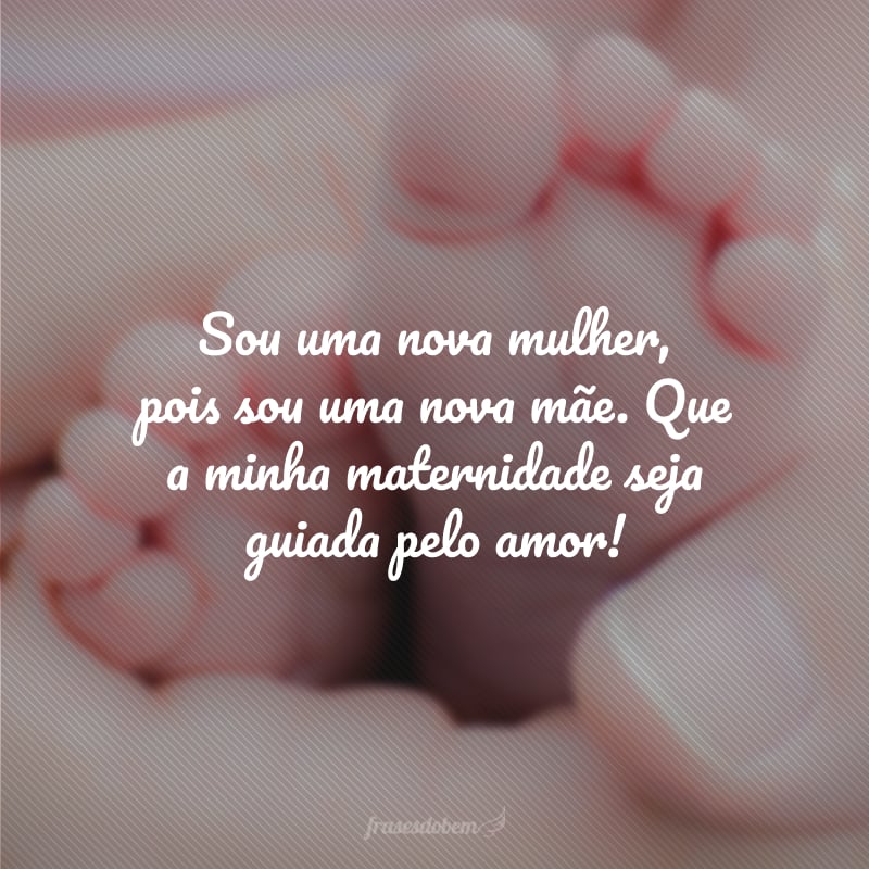 Sou uma nova mulher, pois sou uma nova mãe. Que a minha maternidade seja guiada pelo amor!