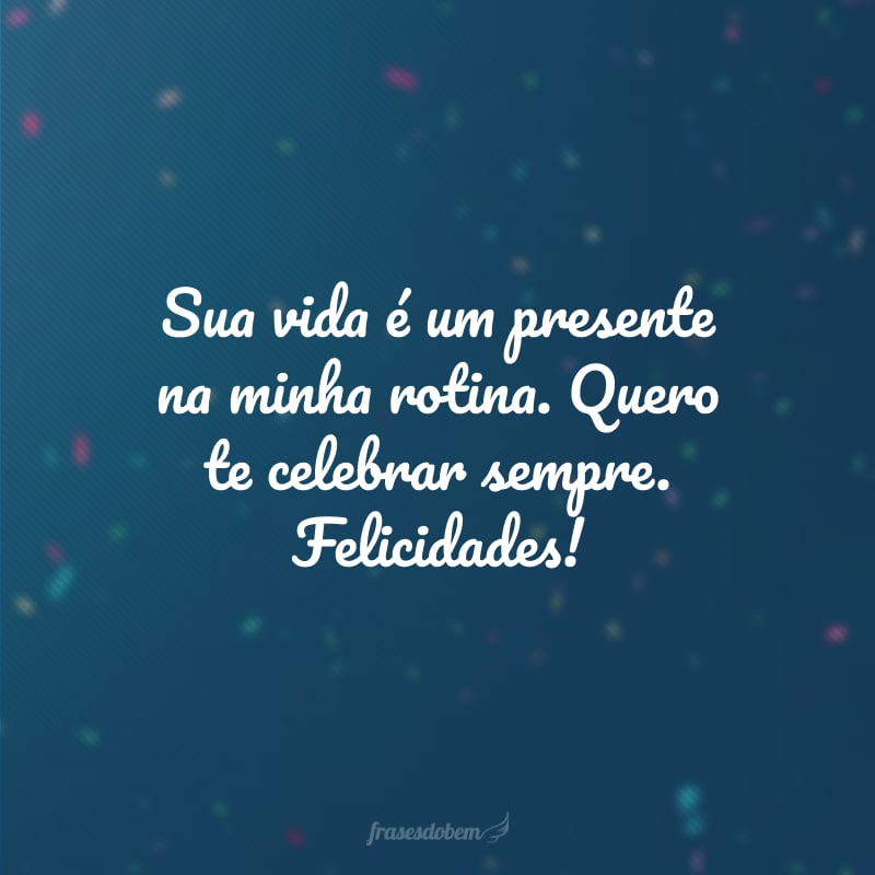 Sua vida é um presente na minha rotina. Quero te celebrar sempre. Felicidades!