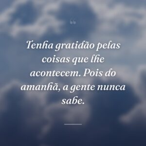 Tenha gratidão pelas coisas que lhe acontecem. Pois do amanhã, a gente nunca sabe.
