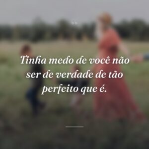 Tinha medo de você não ser de verdade de tão perfeito que é.