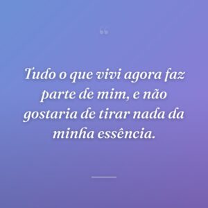 Tudo o que vivi agora faz parte de mim, e não gostaria de tirar nada da minha essência.