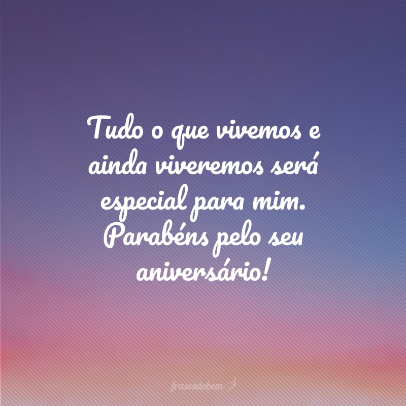 Tudo o que vivemos e ainda viveremos será especial para mim. Parabéns pelo seu aniversário!