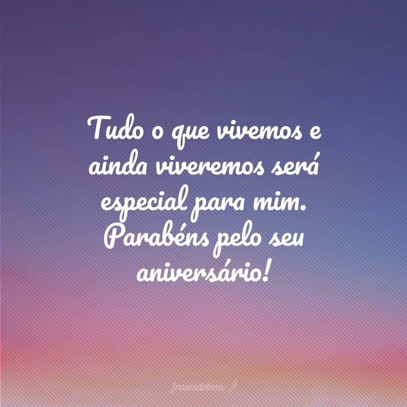 Tudo o que vivemos e ainda viveremos será especial para mim. Parabéns pelo seu aniversário!