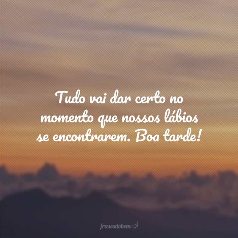 Tudo vai dar certo no momento que nossos lábios se encontrarem. Boa tarde!