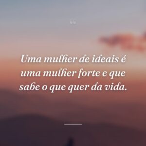 Uma mulher de ideais é uma mulher forte e que sabe o que quer da vida.