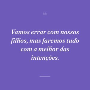 Vamos errar com nossos filhos, mas faremos tudo com a melhor das intenções.