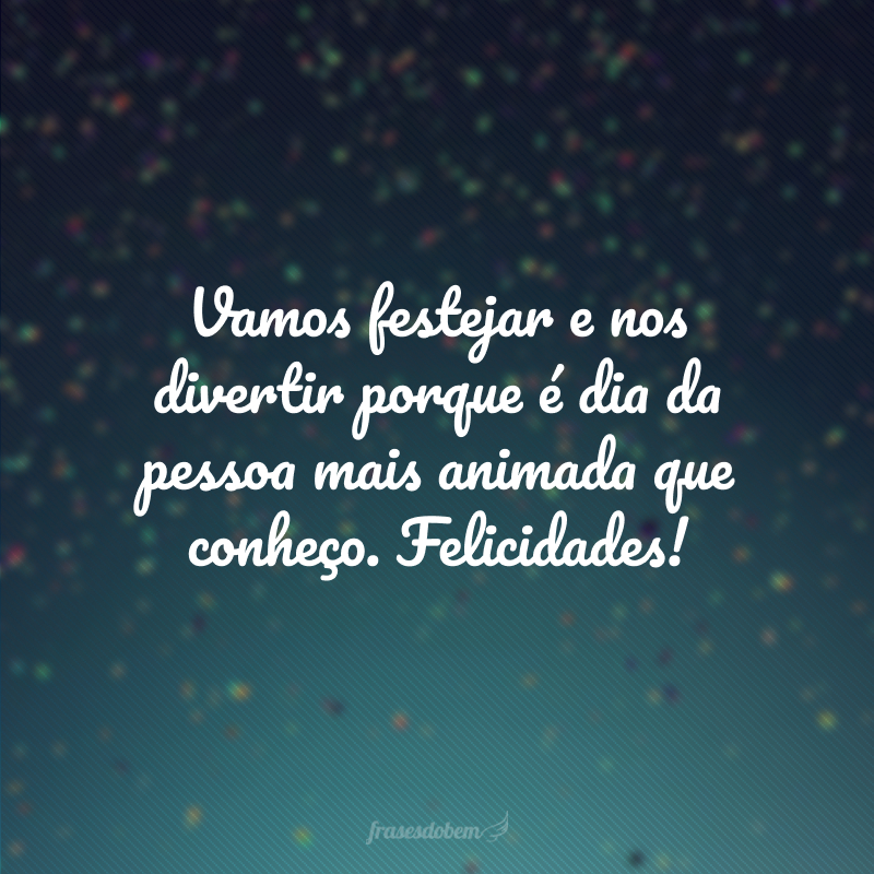 Vamos festejar e nos divertir porque é dia da pessoa mais animada que conheço. Felicidades!