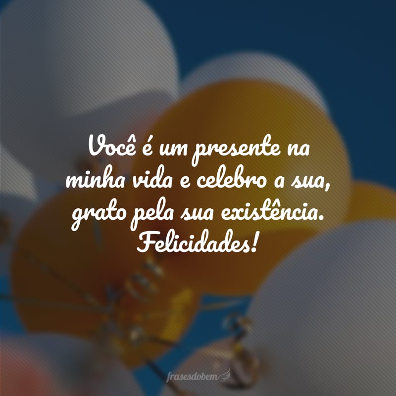 Você é um presente na minha vida e celebro a sua, grato pela sua existência. Felicidades!