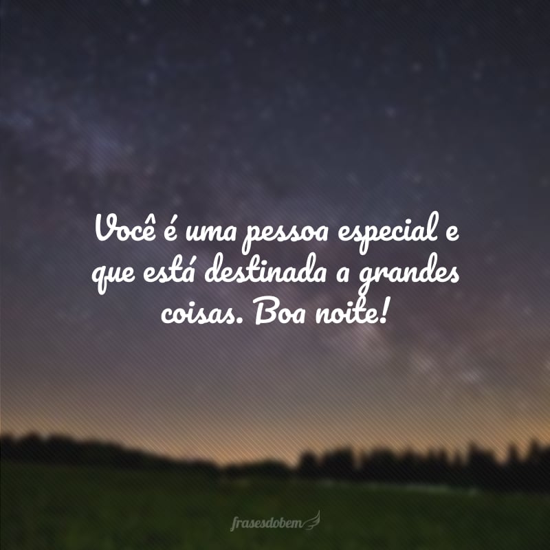 Você é uma pessoa especial e que está destinada a grandes coisas. Boa noite!