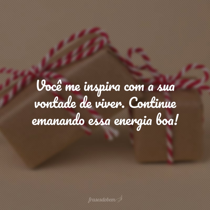 Você me inspira com a sua vontade de viver. Continue emanando essa energia boa!