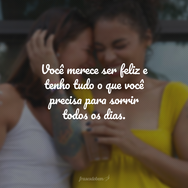 Você merece ser feliz e tenho tudo o que você precisa para sorrir todos os dias.