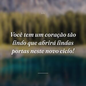 Você tem um coração tão lindo que abrirá lindas portas neste novo ciclo!