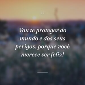 Vou te proteger do mundo e dos seus perigos, porque você merece ser feliz!
