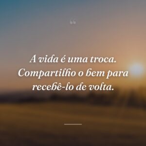 A vida é uma troca. Compartilho o bem para recebê-lo de volta.