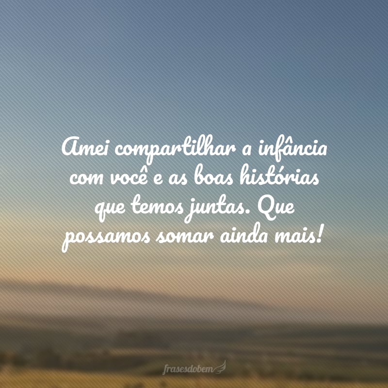 Amei compartilhar a infância com você e as boas histórias que temos juntas. Que possamos somar ainda mais!