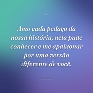 Amo cada pedaço da nossa história, nela pude conhecer e me apaixonar por uma versão diferente de você.