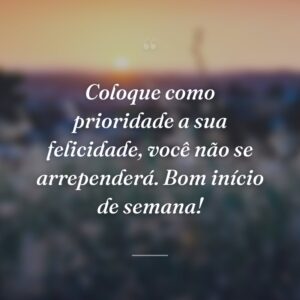 Coloque como prioridade a sua felicidade, você não se arrependerá. Bom início de semana!