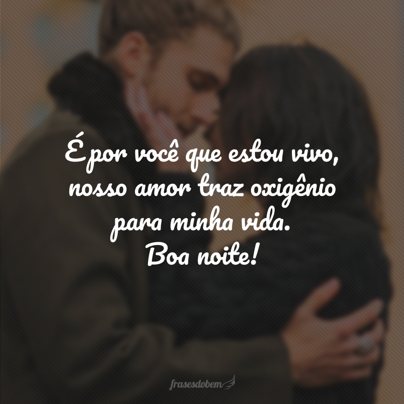 É por você que estou vivo, nosso amor traz oxigênio para minha vida. Boa noite!