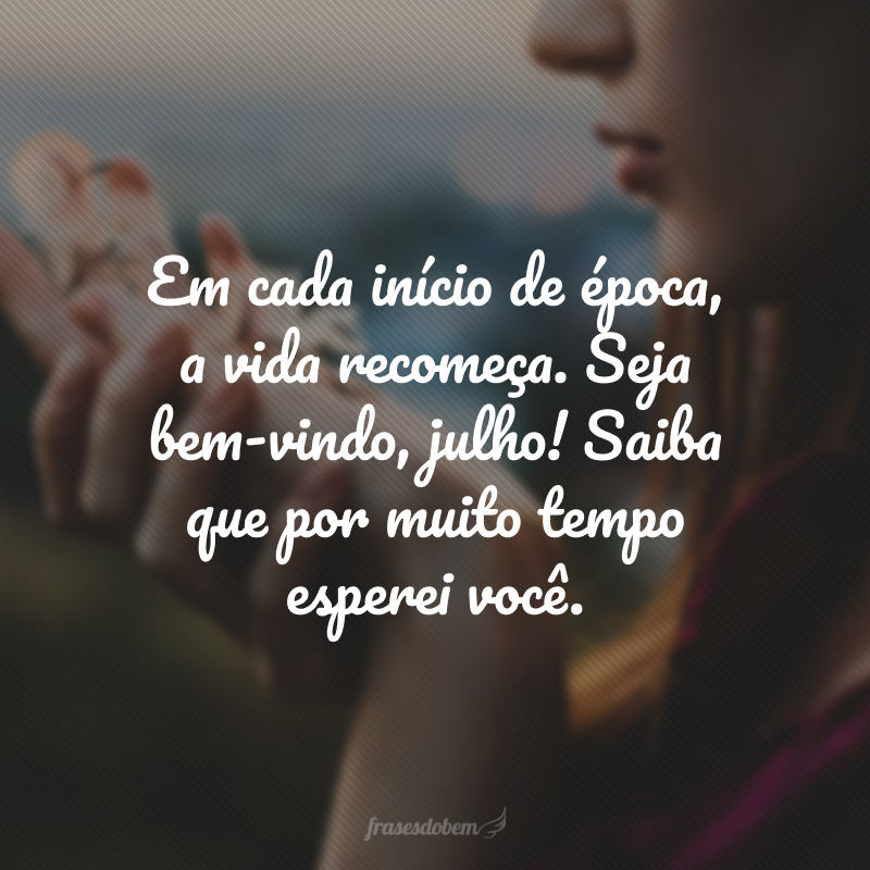 Em cada início de época, a vida recomeça. Seja bem-vindo, julho! Saiba que por muito tempo esperei você.