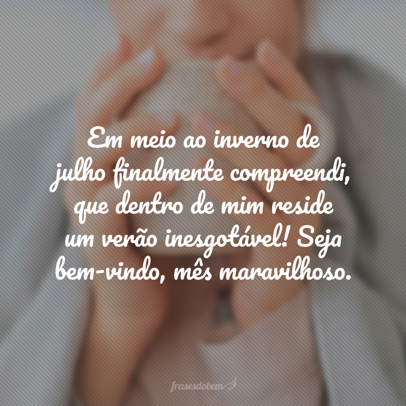 Em meio ao inverno de julho finalmente compreendi, que dentro de mim reside um verão inesgotável! Seja bem-vindo, mês maravilhoso.