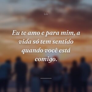 Eu te amo e para mim, a vida só tem sentido quando você está comigo.