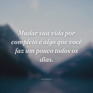 Mudar sua vida por completo é algo que você faz um pouco todos os dias.
