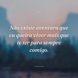 Não existe aventura que eu queira viver mais que te ter para sempre comigo.