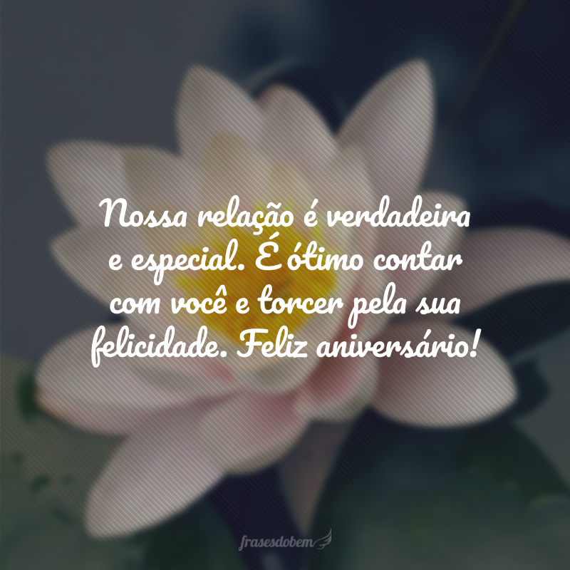 Nossa relação é verdadeira e especial. É ótimo contar com você e torcer pela sua felicidade. Feliz aniversário!