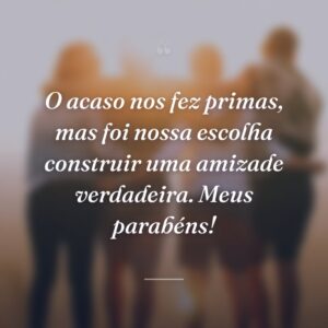 O acaso nos fez primas, mas foi nossa escolha construir uma amizade verdadeira. Meus parabéns!