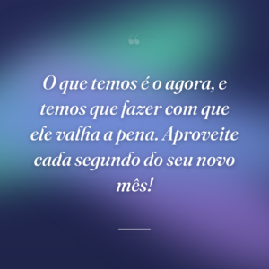 O que temos é o agora, e temos que fazer com que ele valha a pena. Aproveite cada segundo do seu novo mês!
