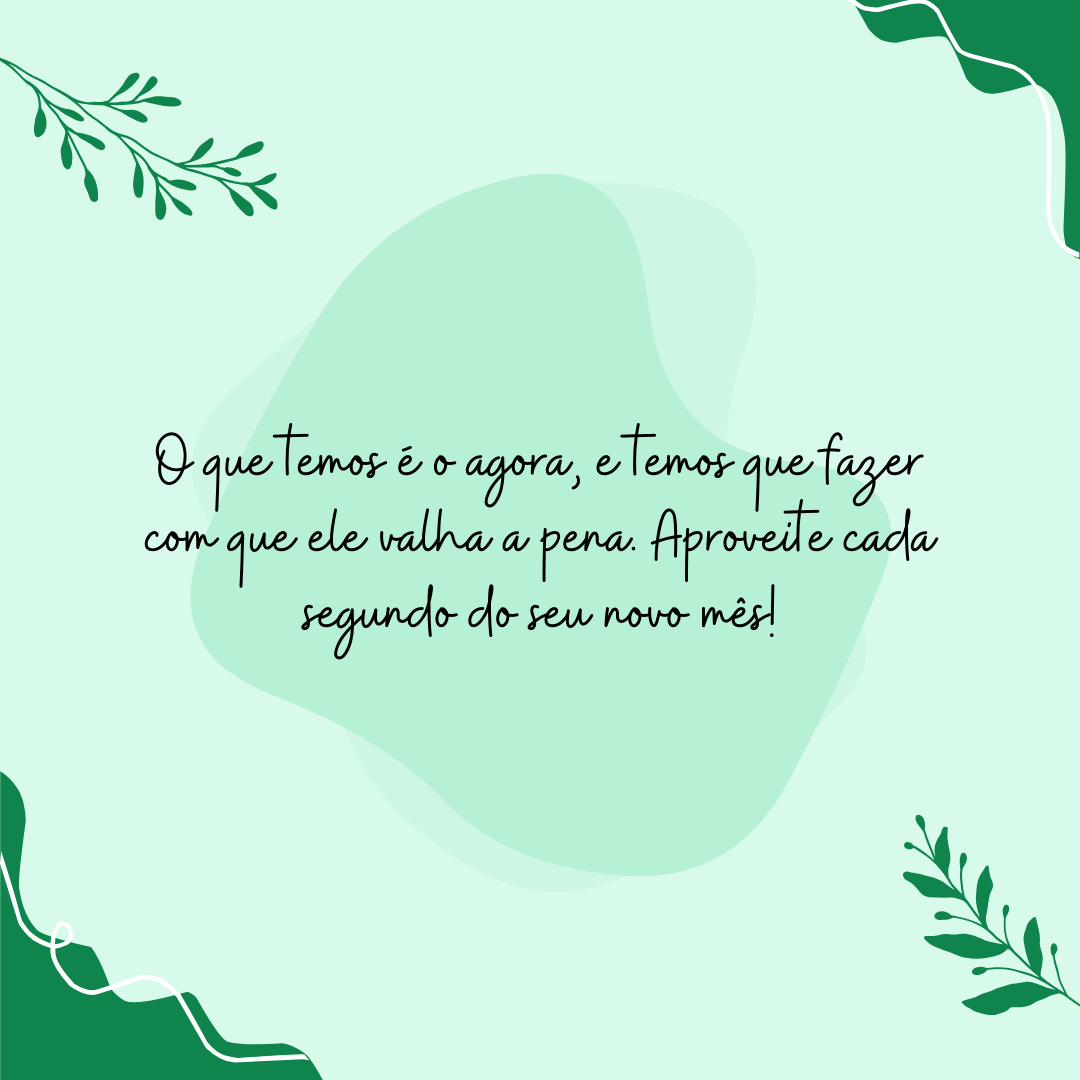 O que temos é o agora, e temos que fazer com que ele valha a pena. Aproveite cada segundo do seu novo mês!