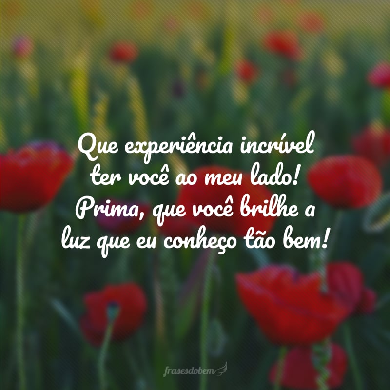 Que experiência incrível ter você ao meu lado! Prima, que você brilhe a luz que eu conheço tão bem!