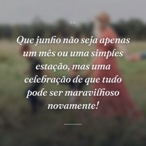 Que junho não seja apenas um mês ou uma simples estação, mas uma celebração de que tudo pode ser maravilhoso novamente!