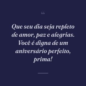 Que seu dia seja repleto de amor, paz e alegrias. Você é digna de um aniversário perfeito, prima!