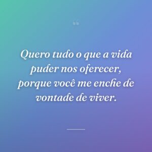 Quero tudo o que a vida puder nos oferecer, porque você me enche de vontade de viver.