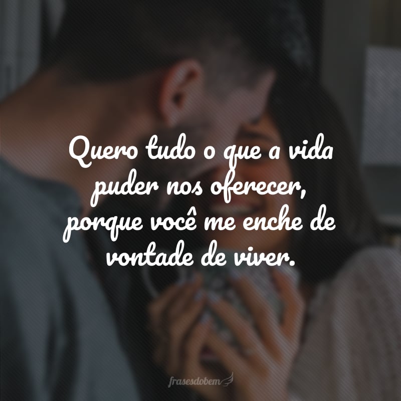 Quero tudo o que a vida puder nos oferecer, porque você me enche de vontade de viver.