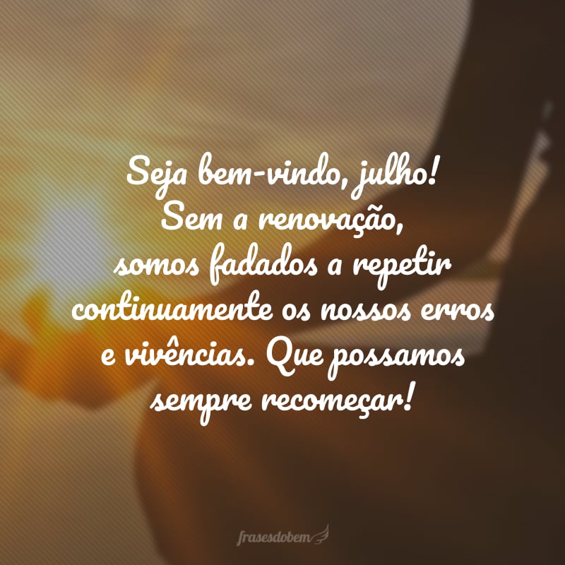 Seja bem-vindo, julho! Sem a renovação, somos fadados a repetir continuamente os nossos erros e vivências. Que possamos sempre recomeçar!