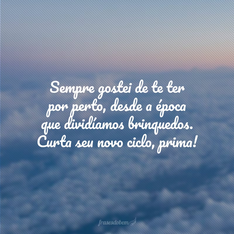 Sempre gostei de te ter por perto, desde a época que dividíamos brinquedos. Curta seu novo ciclo, prima!