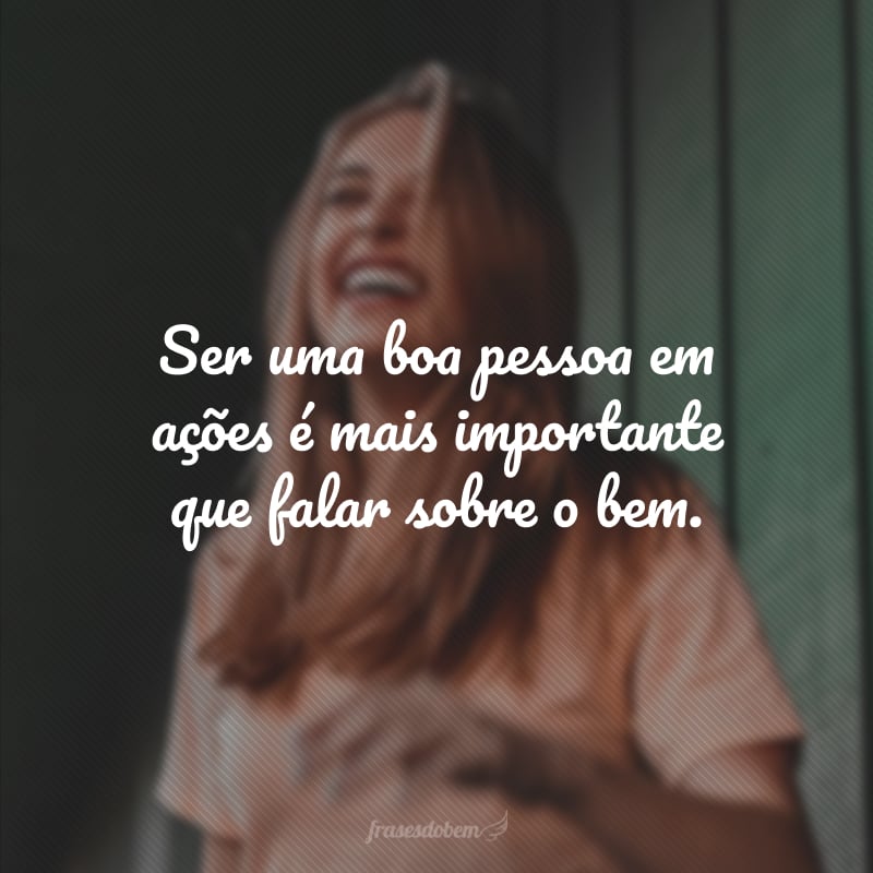 Ser uma boa pessoa em ações é mais importante que falar sobre o bem.