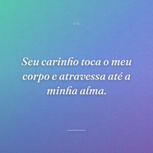 Seu carinho toca o meu corpo e atravessa até a minha alma.