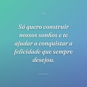 Só quero construir nossos sonhos e te ajudar a conquistar a felicidade que sempre desejou.