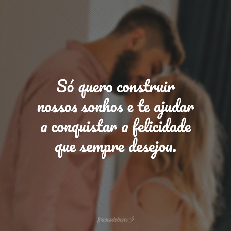 Só quero construir nossos sonhos e te ajudar a conquistar a felicidade que sempre desejou.