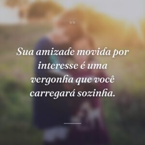 Sua amizade movida por interesse é uma vergonha que você carregará sozinha.
