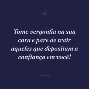 Tome vergonha na sua cara e pare de trair aqueles que depositam a confiança em você!